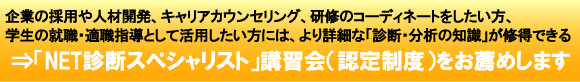 企業の採用や人材開発、キャリアカウンセリング、研修のコーディネートをしたい方、学生の就職・適職指導として活用したい方には、より詳細な「診断・分析の知識」が習得できる「NET診断スペシャリスト」講習会(認定制度)をお薦めします